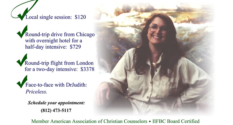 Local single session: $120, Round-trip drive from Chicago with overnight hotel for a half-day intensive: $729, Round-trip flight from London for a two-day intensive: $3378, Face-to-face with DrJudith: priceless - Schedule your appointment: (812) 473-5117