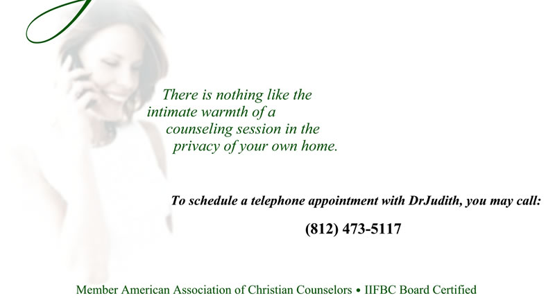 Telephone Counseling: There is nothing like the intimate warmth of a counseling session in the privacy of your own home. To schedule a telephone appointment with DrJudith, you may call: (812) 473-5117